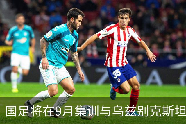 国足将在9月集训与乌兹别克斯坦进行热身赛，年轻一代备受期待